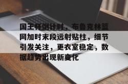 九游体育-关于国王杯倒计时，布鲁克林篮网加时末段远射贴柱，细节引发关注，更衣室稳定，数据趋势出现新变化的信息-九游体育